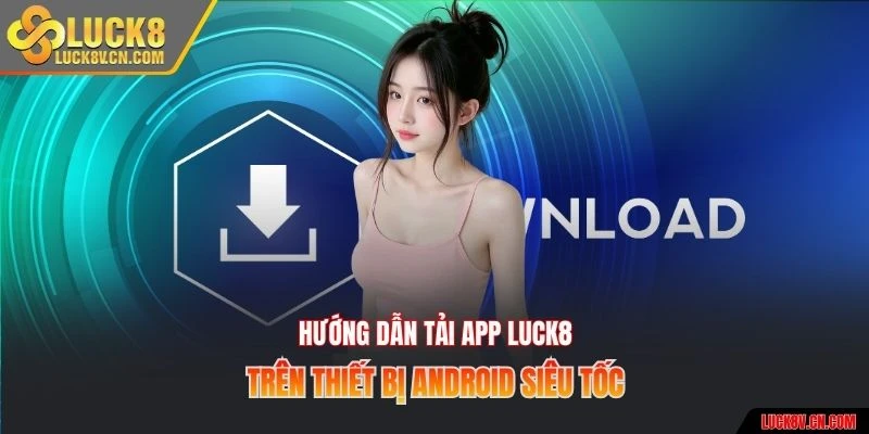 Hướng dẫn tải app Luck8 trên thiết bị Android siêu tốc